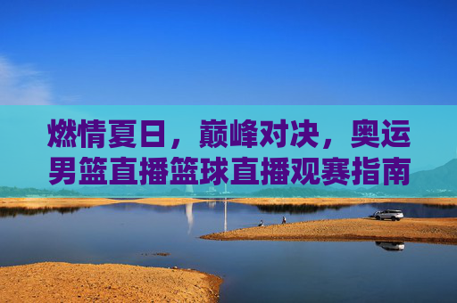 燃情夏日,巅峰对决,奥运男篮直播篮球直播观赛指南