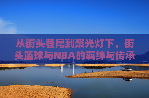 从街头巷尾到聚光灯下,街头篮球与NBA的羁绊与传承