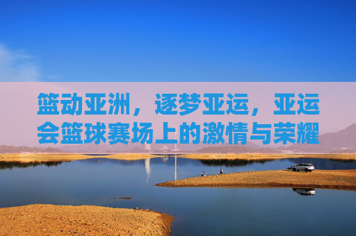 篮动亚洲,逐梦亚运,亚运会篮球赛场上的激情与荣耀
