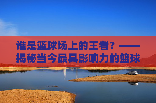 谁是篮球场上的王者?——揭秘当今最具影响力的篮球明星