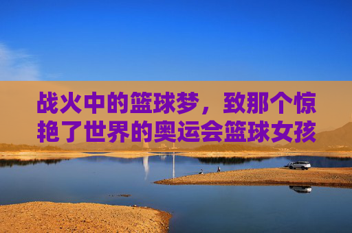 战火中的篮球梦,致那个惊艳了世界的奥运会篮球女孩