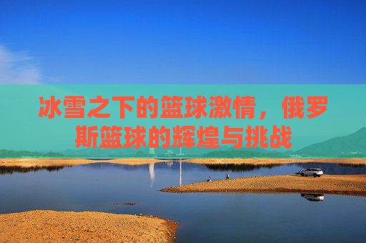 冰雪之下的篮球激情,俄罗斯篮球的辉煌与挑战