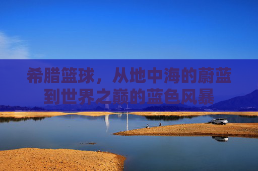 希腊篮球,从地中海的蔚蓝到世界之巅的蓝色风暴