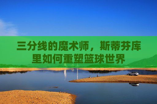 三分线的魔术师,斯蒂芬库里如何重塑篮球世界