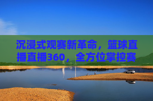 沉浸式观赛新革命,篮球直播直播360,全方位掌控赛场每一刻