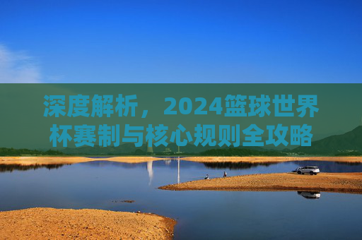 深度解析,2024篮球世界杯赛制与核心规则全攻略