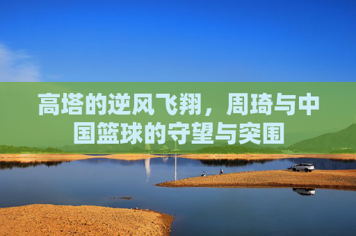 高塔的逆风飞翔，周琦与中国篮球的守望与突围