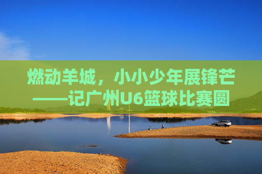 燃动羊城,小小少年展锋芒——记广州U6篮球比赛圆满落幕