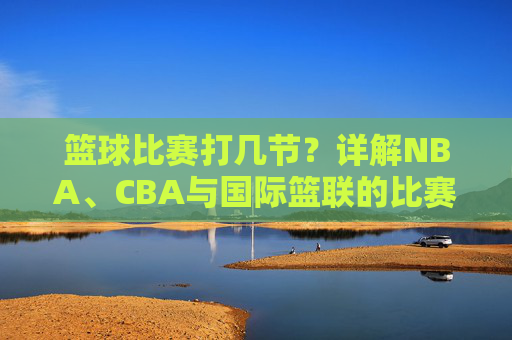 篮球比赛打几节?详解NBA、CBA与国际篮联的比赛规则