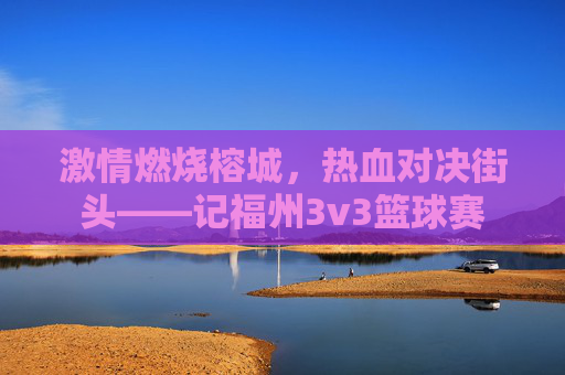 激情燃烧榕城,热血对决街头——记福州3v3篮球赛