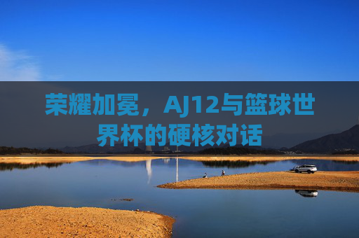 荣耀加冕,AJ12与篮球世界杯的硬核对话