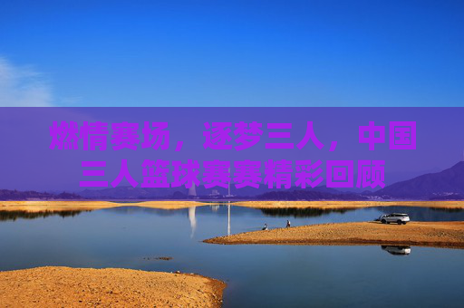 燃情赛场,逐梦三人,中国三人篮球赛赛精彩回顾