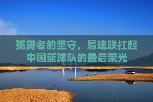 孤勇者的坚守,易建联扛起中国篮球队的最后荣光