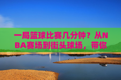 一局篮球比赛几分钟?从NBA赛场到街头球场,带你读懂篮球赛程
