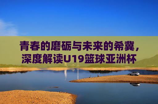 青春的磨砺与未来的希冀，深度解读U19篮球亚洲杯