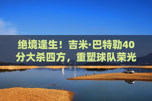 绝境逢生!吉米·巴特勒40分大杀四方,重塑球队荣光