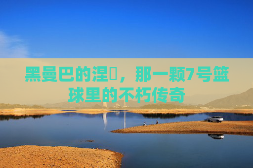 黑曼巴的涅槃,那一颗7号篮球里的不朽传奇