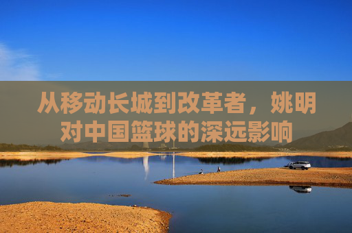 从移动长城到改革者,姚明对中国篮球的深远影响