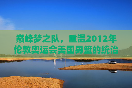 巅峰梦之队，重温2012年伦敦奥运会美国男篮的统治级传奇