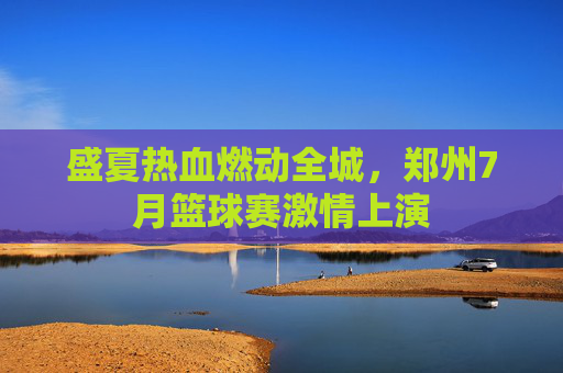 盛夏热血燃动全城,郑州7月篮球赛激情上演