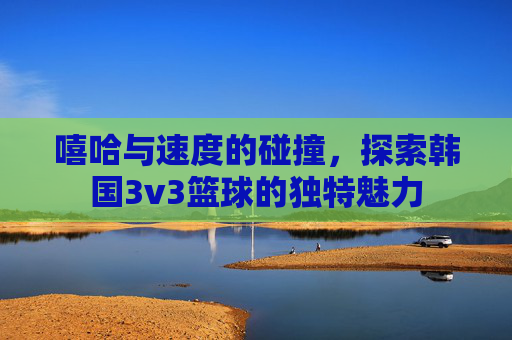 嘻哈与速度的碰撞,探索韩国3v3篮球的独特魅力