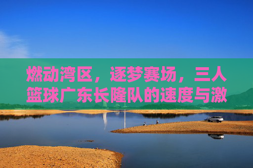 燃动湾区，逐梦赛场，三人篮球广东长隆队的速度与激情