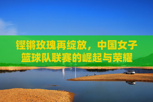 铿锵玫瑰再绽放,中国女子篮球队联赛的崛起与荣耀