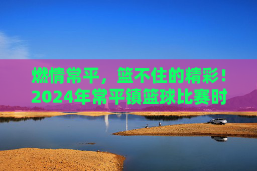燃情常平,篮不住的精彩!2024年常平镇篮球比赛时间及赛程全攻略