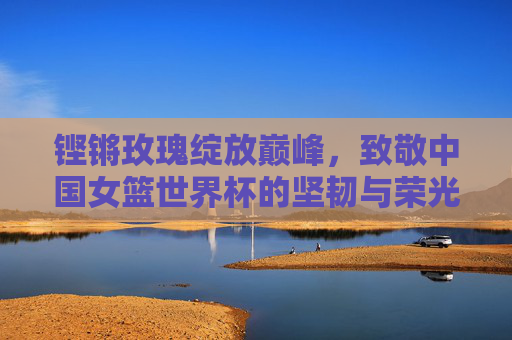 铿锵玫瑰绽放巅峰,致敬中国女篮世界杯的坚韧与荣光