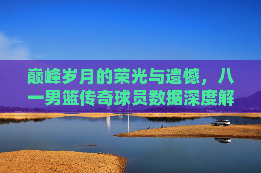 巅峰岁月的荣光与遗憾,八一男篮传奇球员数据深度解析