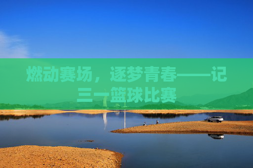 燃动赛场,逐梦青春——记三一篮球比赛