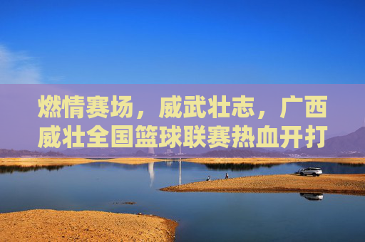 燃情赛场,威武壮志,广西威壮全国篮球联赛热血开打