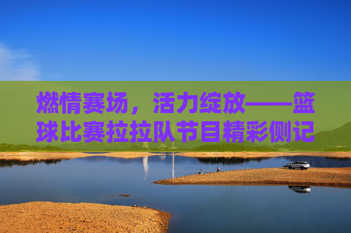 燃情赛场,活力绽放——篮球比赛拉拉队节目精彩侧记
