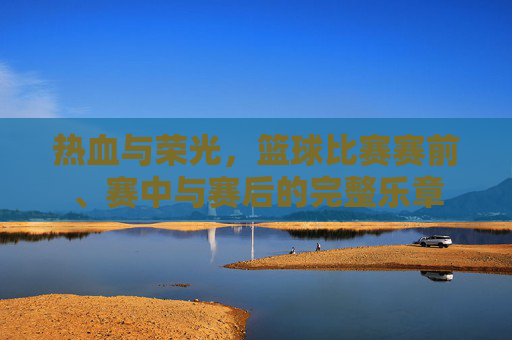 热血与荣光,篮球比赛赛前、赛中与赛后的完整乐章
