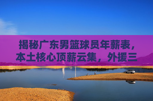 揭秘广东男篮球员年薪表,本土核心顶薪云集,外援三叉戟年薪几何?