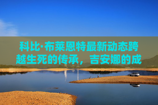 科比·布莱恩特最新动态跨越生死的传承，吉安娜的成长与曼巴精神的延续