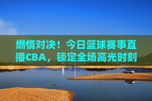 燃情对决！今日篮球赛事直播CBA，锁定全场高光时刻