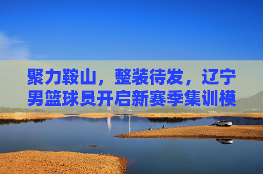 聚力鞍山，整装待发，辽宁男篮球员开启新赛季集训模式