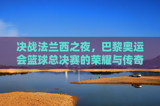 决战法兰西之夜,巴黎奥运会篮球总决赛的荣耀与传奇