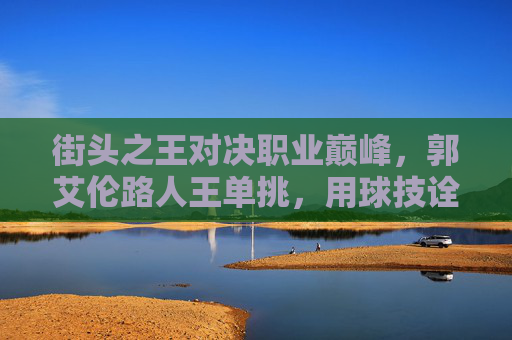 街头之王对决职业巅峰,郭艾伦路人王单挑,用球技诠释何为亚洲第一控卫