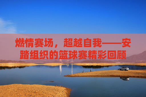 燃情赛场,超越自我——安踏组织的篮球赛精彩回顾