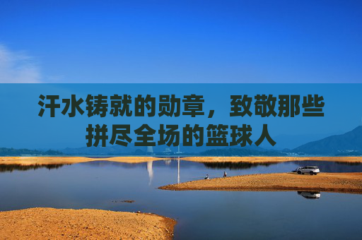 汗水铸就的勋章,致敬那些拼尽全场的篮球人