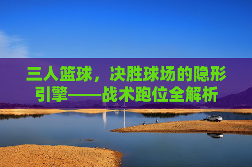 三人篮球,决胜球场的隐形引擎——战术跑位全解析