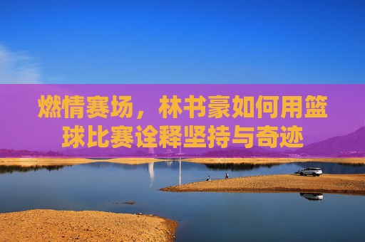 燃情赛场,林书豪如何用篮球比赛诠释坚持与奇迹