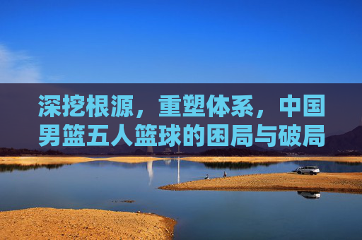 深挖根源,重塑体系,中国男篮五人篮球的困局与破局