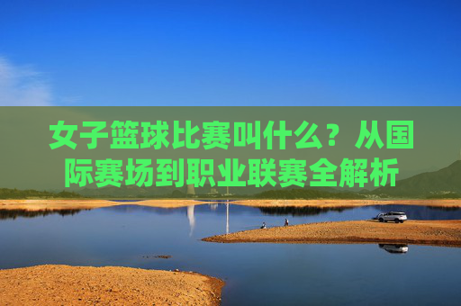 女子篮球比赛叫什么?从国际赛场到职业联赛全解析