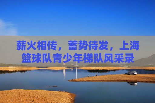 薪火相传,蓄势待发,上海篮球队青少年梯队风采录