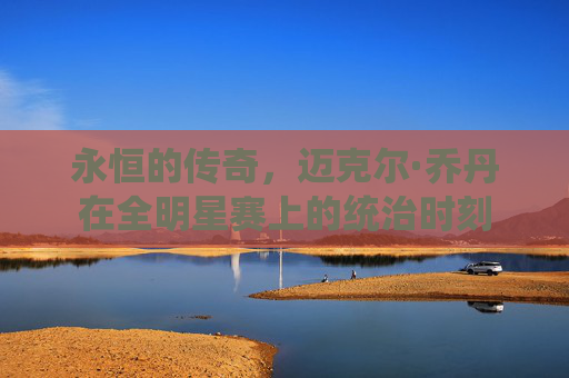 永恒的传奇,迈克尔·乔丹在全明星赛上的统治时刻