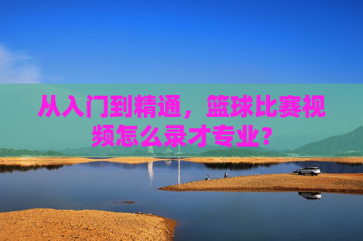 从入门到精通,篮球比赛视频怎么录才专业?
