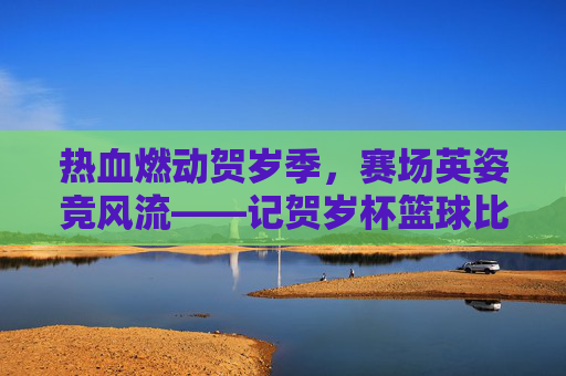 热血燃动贺岁季,赛场英姿竞风流——记贺岁杯篮球比赛
